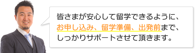 皆さまが安心して留学できるように、お申し込み、留学準備、出発前まで、しっかりサポートさせて頂きます。