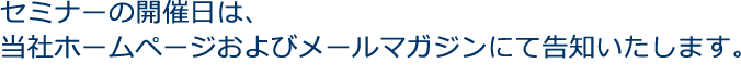 セミナーの開催日は、当社ホームページおよびメールマガジンにて告知いたします。
